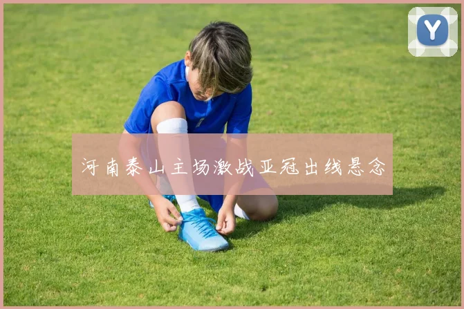 河南泰山主场激战亚冠出线悬念