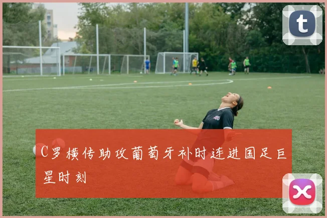 C罗横传助攻葡萄牙补时连进国足巨星时刻