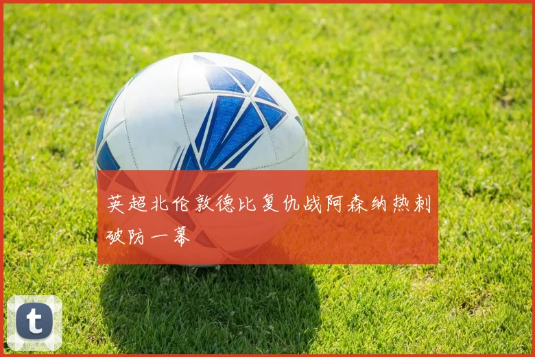 英超北伦敦德比复仇战阿森纳热刺破防一幕