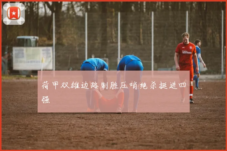 荷甲双雄边路制胜压哨绝杀挺进四强