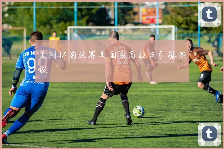 美洲杯淘汰赛美国战乌拉圭引爆热议