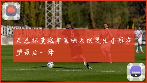 足总杯曼城布莱顿火线复出夺冠在望最后一舞