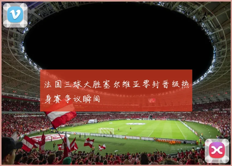 法国三球大胜塞尔维亚零封晋级热身赛争议瞬间