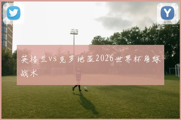 英格兰vs克罗地亚2026世界杯角球战术