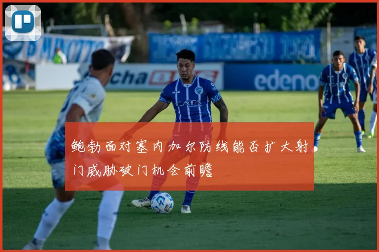 鲍勃面对塞内加尔防线能否扩大射门威胁破门机会前瞻