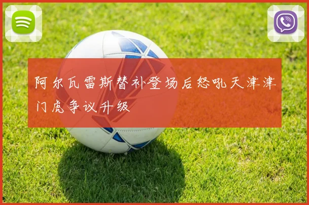 阿尔瓦雷斯替补登场后怒吼天津津门虎争议升级