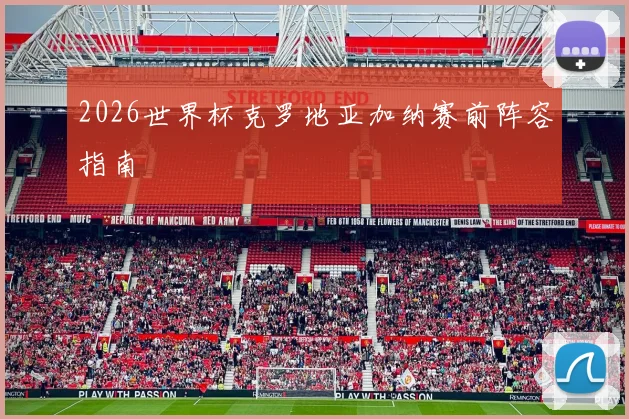 2026世界杯克罗地亚加纳赛前阵容指南