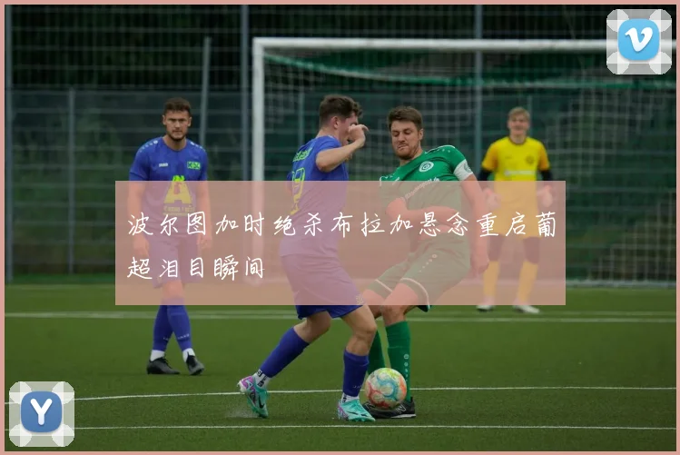 波尔图加时绝杀布拉加悬念重启葡超泪目瞬间