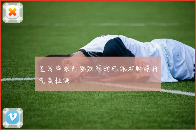 皇马毕尔巴鄂欧冠姆巴佩右脚爆杆气氛拉满