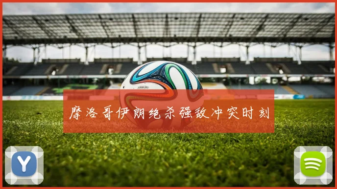摩洛哥伊朗绝杀强敌冲突时刻