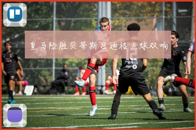 皇马险胜贝蒂斯吕迪格点球双响