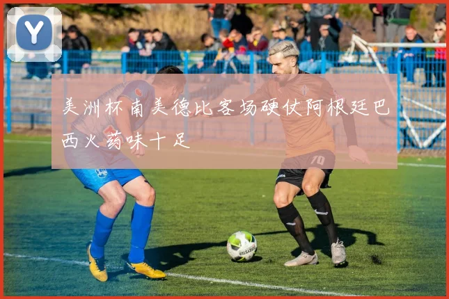 美洲杯南美德比客场硬仗阿根廷巴西火药味十足