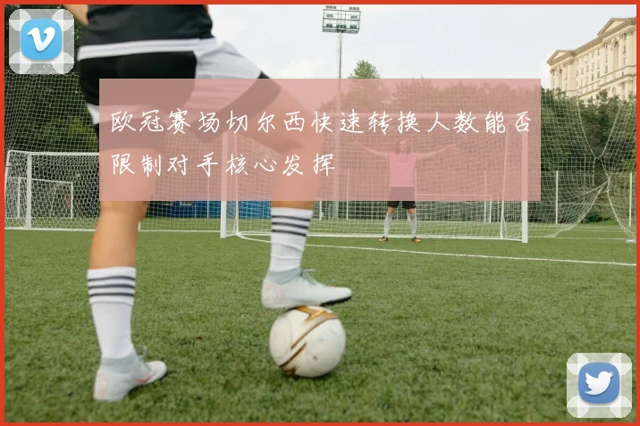 欧冠赛场切尔西快速转换人数能否限制对手核心发挥