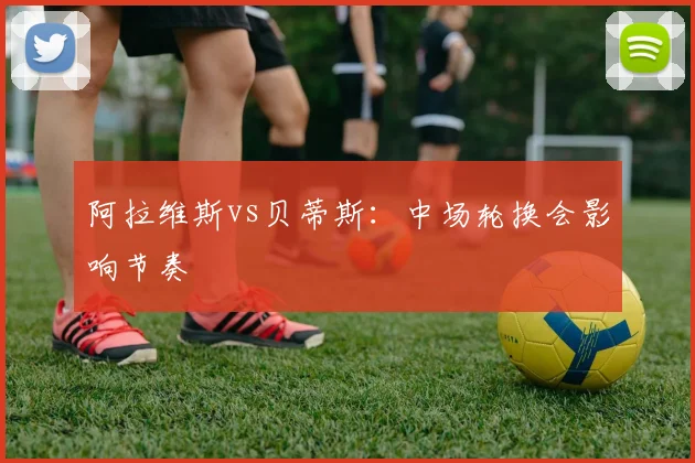 阿拉维斯vs贝蒂斯：中场轮换会影响节奏