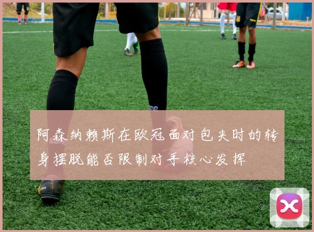 阿森纳赖斯在欧冠面对包夹时的转身摆脱能否限制对手核心发挥