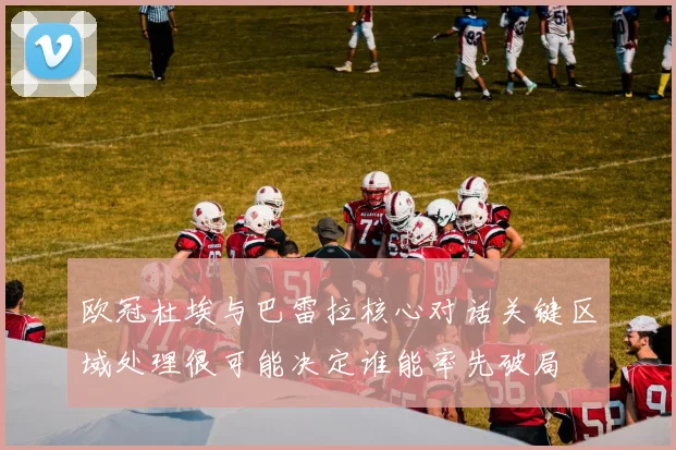 欧冠杜埃与巴雷拉核心对话关键区域处理很可能决定谁能率先破局