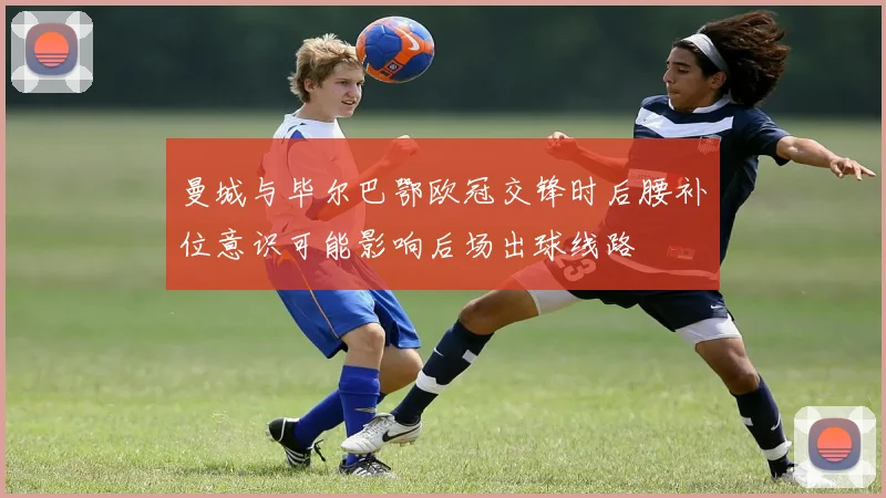 曼城与毕尔巴鄂欧冠交锋时后腰补位意识可能影响后场出球线路