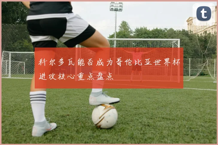 科尔多瓦能否成为哥伦比亚世界杯进攻核心重点盘点