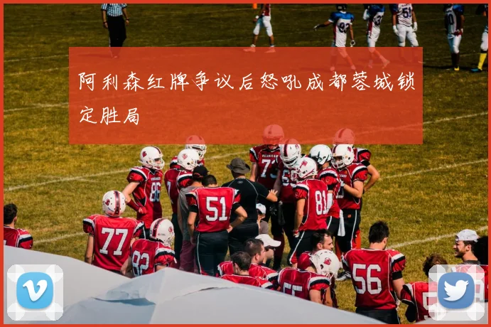 阿利森红牌争议后怒吼成都蓉城锁定胜局