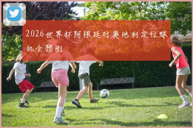 2026世界杯阿根廷对奥地利定位球机会预测