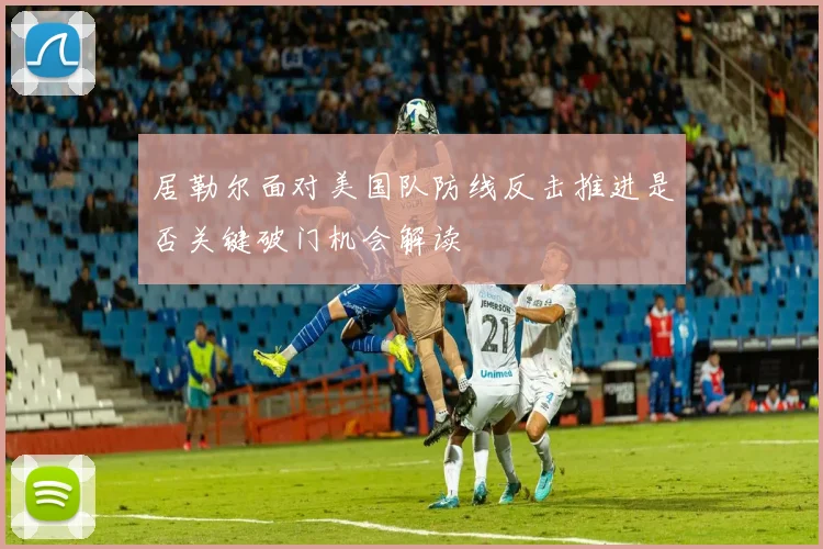 居勒尔面对美国队防线反击推进是否关键破门机会解读