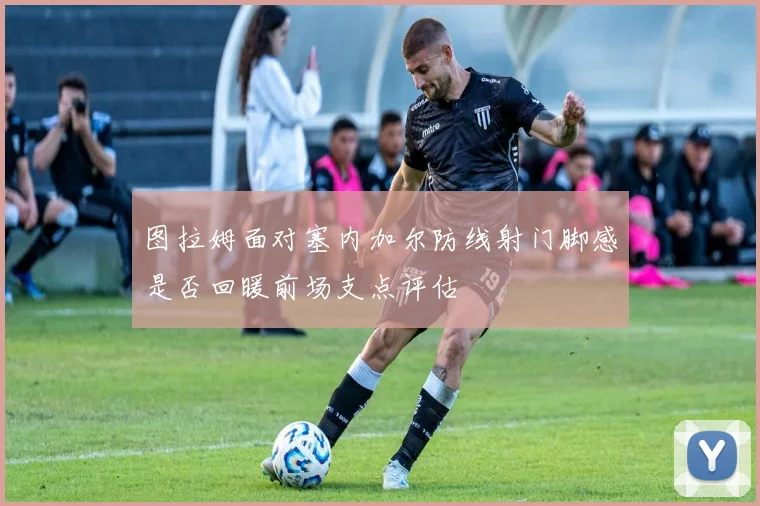 图拉姆面对塞内加尔防线射门脚感是否回暖前场支点评估