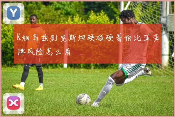K组乌兹别克斯坦硬碰硬哥伦比亚黄牌风险怎么看