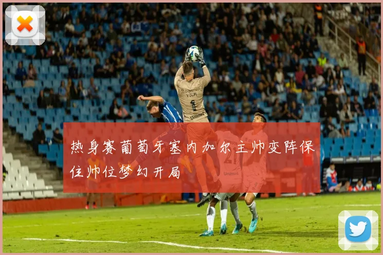 热身赛葡萄牙塞内加尔主帅变阵保住帅位梦幻开局