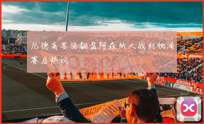 厄德高客场翻盘阿森纳大战利物浦赛后热议