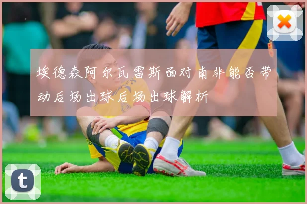 埃德森阿尔瓦雷斯面对南非能否带动后场出球后场出球解析
