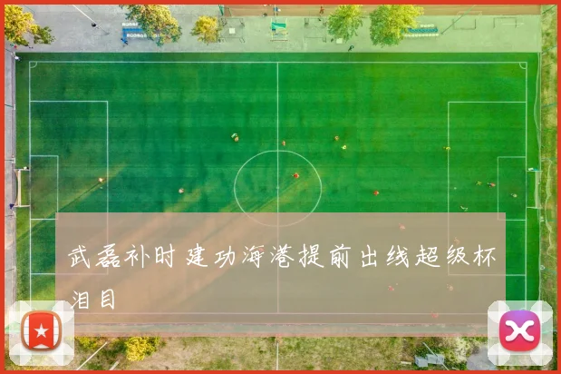 武磊补时建功海港提前出线超级杯泪目