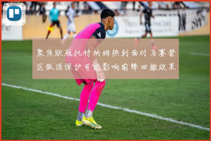 聚焦欧冠托特纳姆热刺面对马赛禁区弧顶保护可能影响前锋回撤效果