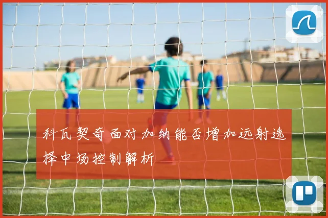 科瓦契奇面对加纳能否增加远射选择中场控制解析