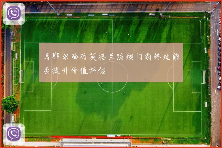 马耶尔面对英格兰防线门前终结能否提升价值评估