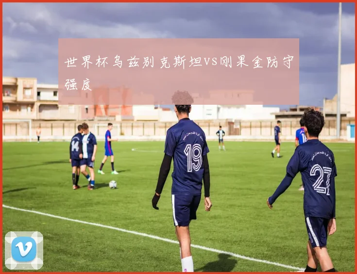 世界杯乌兹别克斯坦vs刚果金防守强度