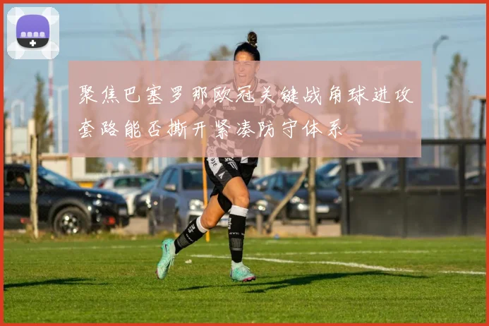 聚焦巴塞罗那欧冠关键战角球进攻套路能否撕开紧凑防守体系